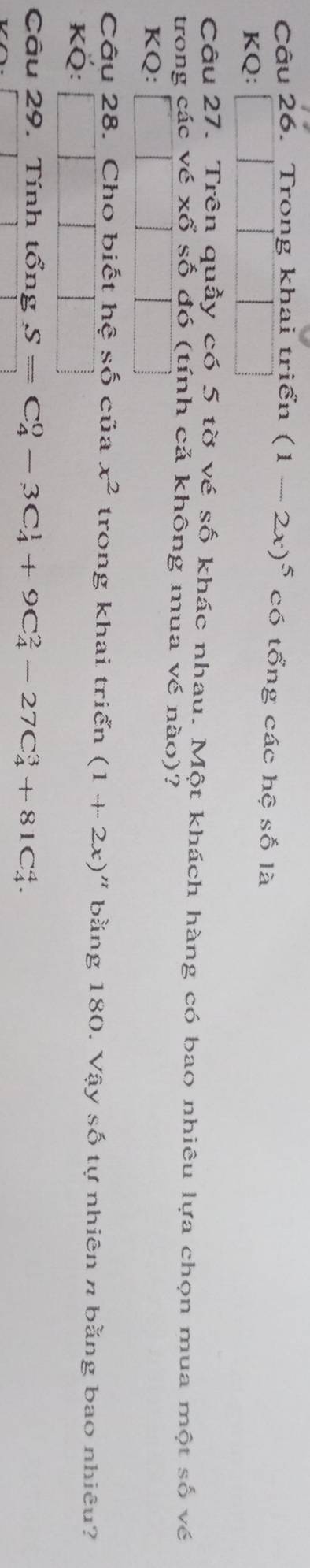 Trong khai triển (1-2x)^5 có tổng các hệ số là 
KQ: 
Câu 27. Trên quầy có 5 tờ vé số khác nhau. Một khách hàng có bao nhiêu lựa chọn mua một số về 
trong các vé xổ số đó (tính cả không mua vé nào)? 
KQ: 
Câu 28. Cho biết hệ shat O của x^2 trong khai triển (1+2x)'' bằng 180. Vậy số tự nhiên π bằng bao nhiêu? 
KÖ: 
Câu 29. Tính tổng S=C_4^0-3C_4^1+9C_4^2-27C_4^3+81C_4^4.