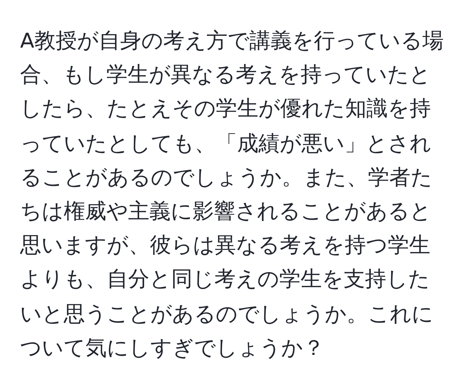 A教授が自身の考え方で講義を行っている場合、もし学生が異なる考えを持っていたとしたら、たとえその学生が優れた知識を持っていたとしても、「成績が悪い」とされることがあるのでしょうか。また、学者たちは権威や主義に影響されることがあると思いますが、彼らは異なる考えを持つ学生よりも、自分と同じ考えの学生を支持したいと思うことがあるのでしょうか。これについて気にしすぎでしょうか？