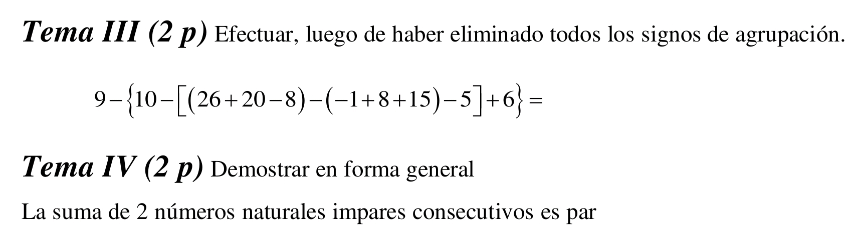 Tema III (2 p) Efectuar, luego de haber eliminado todos los signos de agrupación.
9- 10-[(26+20-8)-(-1+8+15)-5]+6 =
Tema IV (2 p) Demostrar en forma general 
La suma de 2 números naturales impares consecutivos es par