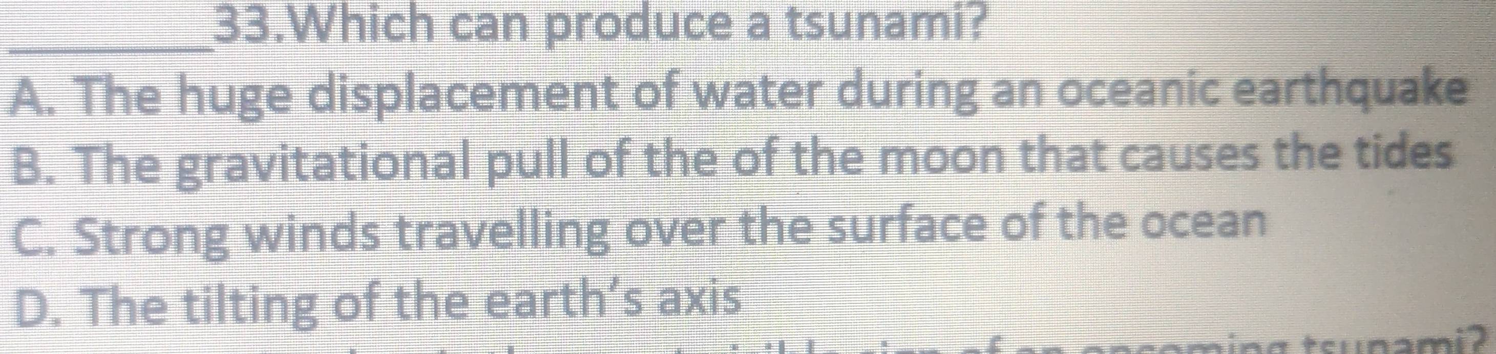 Which can produce a tsunami?
A. The huge displacement of water during an oceanic earthquake
B. The gravitational pull of the of the moon that causes the tides
C. Strong winds travelling over the surface of the ocean
D. The tilting of the earth’s axis
aing tsunami ?