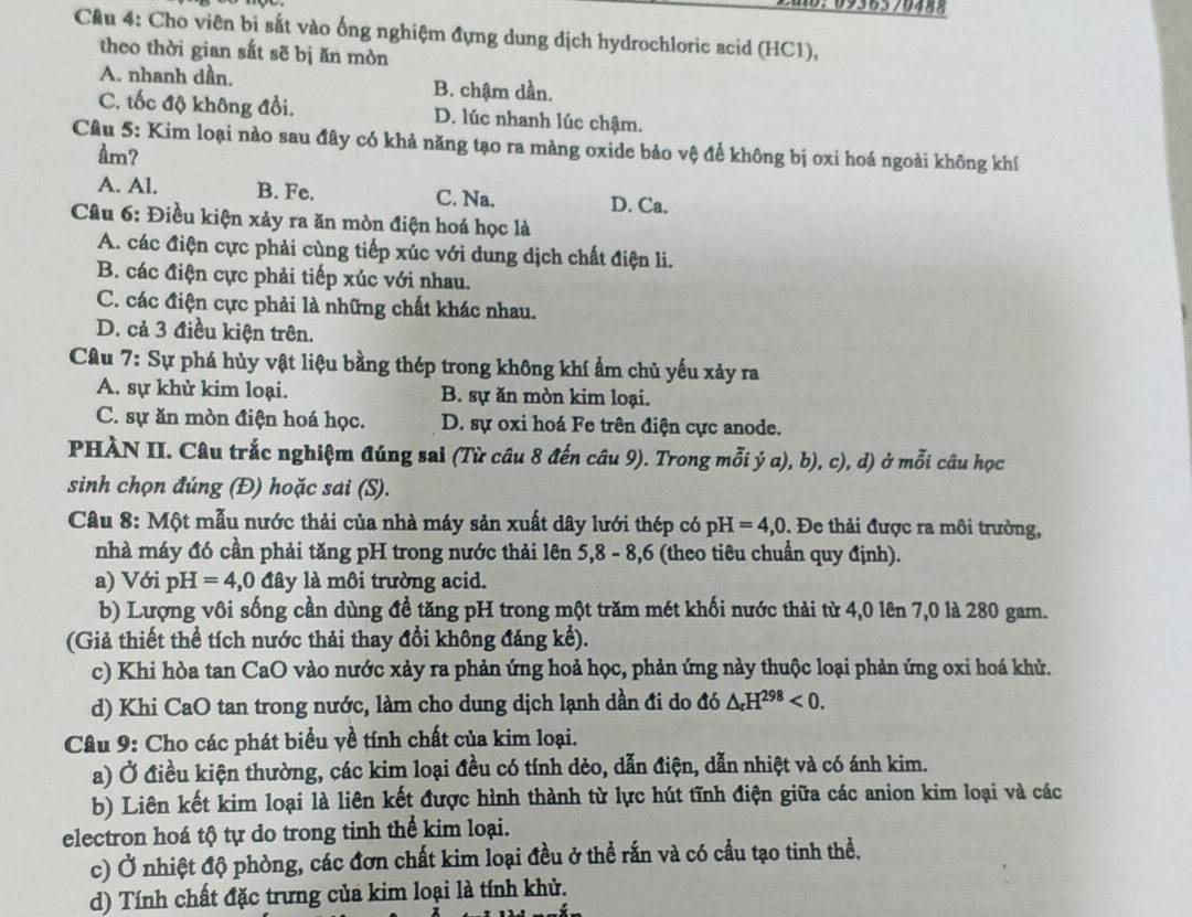 10:0936570488
Câu 4: Cho viên bi sắt vào ống nghiệm đựng dung dịch hydrochloric acid (HC1),
theo thời gian sắt sẽ bị ăn mòn
A. nhanh dần. B. chậm dần.
C. tốc độ không đổi. D. lúc nhanh lúc chậm.
Câu 5: Kim loại nào sau đây có khả năng tạo ra màng oxide bảo vệ để không bị oxi hoá ngoài không khí
åm?
A. Al. B. Fe. C. Na. D. Ca.
Câu 6: Điều kiện xảy ra ăn mòn điện hoá học là
A. các điện cực phải cùng tiếp xúc với dung dịch chất điện li.
B. các điện cực phải tiếp xúc với nhau.
C. các điện cực phải là những chất khác nhau.
D. cả 3 điều kiện trên.
Câu 7: Sự phá hủy vật liệu bằng thép trong không khí ẩm chủ yếu xảy ra
A. sự khử kim loại. B. sự ăn mòn kim loại.
C. sự ăn mòn điện hoá học. D. sự oxi hoá Fe trên điện cực anode.
PHÀN II. Câu trắc nghiệm đúng sai (Từ câu 8 đến câu 9). Trong mỗi ý a), b), c), d) ở mỗi câu học
sinh chọn đúng (Đ) hoặc sai (S).
Câu 8: Một mẫu nước thải của nhà máy sản xuất dây lưới thép có pH=4,0. Đe thải được ra môi trường,
nhà máy đó cần phải tăng pH trong nước thải lên 5,8 - 8,6 (theo tiêu chuẩn quy định).
a) Với pH =4,0 đây là môi trường acid.
b) Lượng vôi sống cần dùng để tăng pH trong một trăm mét khối nước thải từ 4,0 lên 7,0 là 280 gam.
(Giả thiết thể tích nước thải thay đổi không đáng kể).
c) Khi hòa tan CaO vào nước xảy ra phản ứng hoả học, phản ứng này thuộc loại phản ứng oxi hoá khử.
d) Khi CaO tan trong nước, làm cho dung dịch lạnh dần đi do đó △ _rH^(298)<0.
Câu 9: Cho các phát biểu yề tính chất của kim loại.
a) Ở điều kiện thường, các kim loại đều có tính dẻo, dẫn điện, dẫn nhiệt và có ánh kim.
b) Liên kết kim loại là liên kết được hình thành từ lực hút tĩnh điện giữa các anion kim loại và các
electron hoá tộ tự do trong tinh thể kim loại.
c) Ở nhiệt độ phòng, các đơn chất kim loại đều ở thể rấn và có cầu tạo tinh thể.
d) Tính chất đặc trưng của kim loại là tính khử.