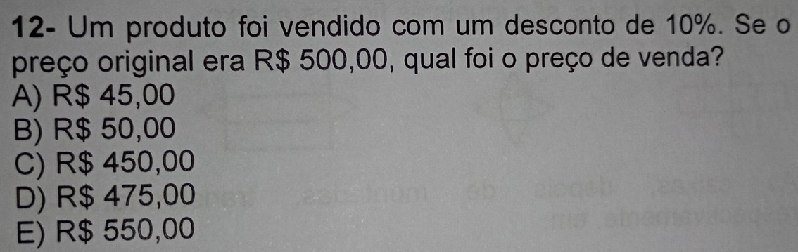 12- Um produto foi vendido com um desconto de 10%. Se o
preço original era R$ 500,00, qual foi o preço de venda?
A) R$ 45,00
B) R$ 50,00
C) R$ 450,00
D) R$ 475,00
E) R$ 550,00