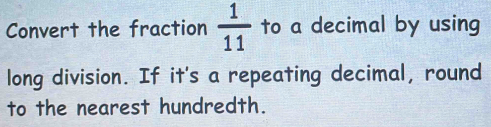 Convert the fraction  1/11  to a decimal by using 
long division. If it's a repeating decimal, round 
to the nearest hundredth.