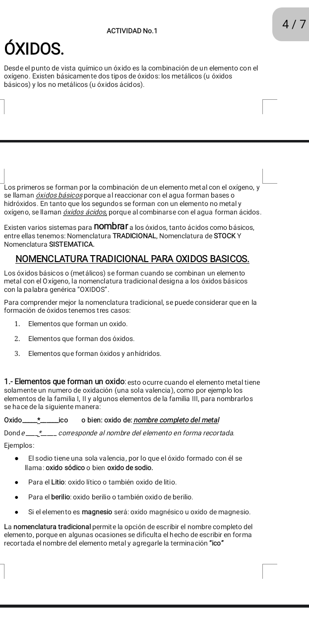 ACTIVIDAD No.1
4 / 7
óXIDoS.
Desde el punto de vista químico un óxido es la combinación de un elemento con el
oxígeno. Existen básicamente dos tipos de óxidos: los metálicos (u óxidos
básicos) y los no metálicos (u óxidos ácidos).
Los primeros se forman por la combinación de un elemento metal con el oxígeno, y
se llaman óxidos básicos porque al reaccionar con el agua forman bases o
hidróxidos. En tanto que los sequndos se forman con un elemento no metal y
oxígeno, se llaman óxidos ácidos, porque al combinarse con el agua forman ácidos.
Existen varios sistemas para nombrar a los óxidos, tanto ácidos como básicos,
entre ellas tenemos: Nomenclatura TRADICIONAL, Nomenclatura de STOCK Y
Nomenclatura SISTEMATICA.
NOMENCLATURA TRADICIONAL PARA OXIDOS BASICOS.
Los óxidos básicos o (metálicos) se forman cuando se combinan un elemen to
metal con el Oxígeno, la nomenclatura tradicional designa a los óxidos básicos
con la palabra genérica "OXIDOS".
Para comprender mejor la nomenclatura tradicional, se puede considerar que en la
formación de óxidos tenemos tres casos:
1. Elementos que forman un oxido.
2. Elementos que forman dos óxidos.
3. Elementos que forman óxidos y anhídridos.
1.- Elementos que forman un oxido: esto ocurre cuando el elemento metal tiene
solamente un numero de oxidación (una sola valencia), como por ejemplo los
elementos de la familia I, II y algunos elementos de la familia III, para nombrarlos
se hace de la siguiente manera:
Oxido_ ico o bien: oxido de: nombre completo del metal
Donde_ *_ corresponde al nombre del elemento en forma recortada.
Ejemplos:
El sodio tiene una sola valencia, por lo que el óxido formado con él se
Ilama: oxido sódico o bien oxido de sodio.
Para el Litio: oxido lítico o también oxido de litio.
Para el berilio: oxido berilio o también oxido de berilio.
Si el elemento es magnesio será: oxido magnésico u oxido de magnesio.
La nomenclatura tradicional permite la opción de escribir el nombre completo del
elemento, porque en alqunas ocasiones se difículta el hecho de escribir en forma
recortada el nombre del elemento metal y agregarle la terminación “ico”