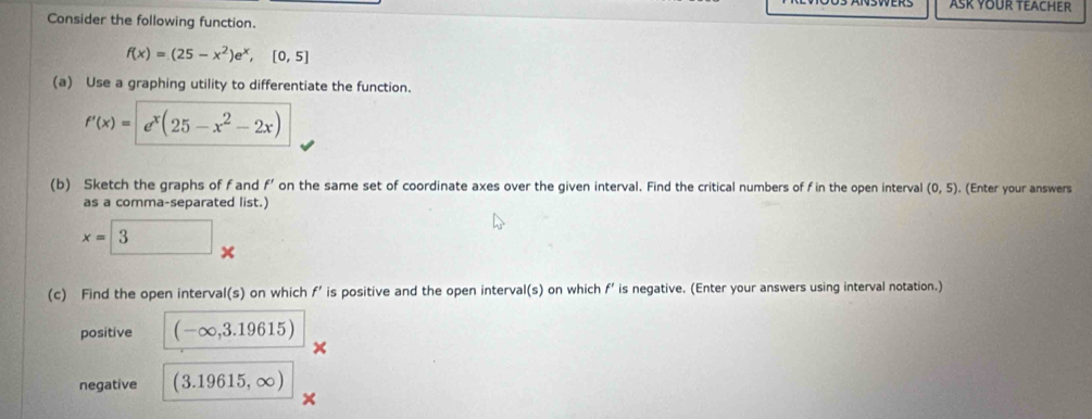 ASK YOUR TEACHER 
Consider the following function.
f(x)=(25-x^2)e^x,[0,5]
(a) Use a graphing utility to differentiate the function.
f'(x)=e^x(25-x^2-2x)
(b) Sketch the graphs of f and f' on the same set of coordinate axes over the given interval. Find the critical numbers of f in the open interval (0,5). (Enter your answers 
as a comma-separated list.)
x=□  ^ 
(c) Find the open interval(s) on which f' is positive and the open interval(s) on which f' is negative. (Enter your answers using interval notation.) 
positive (-∈fty ,3.19615)
negative (3.19615,∈fty )