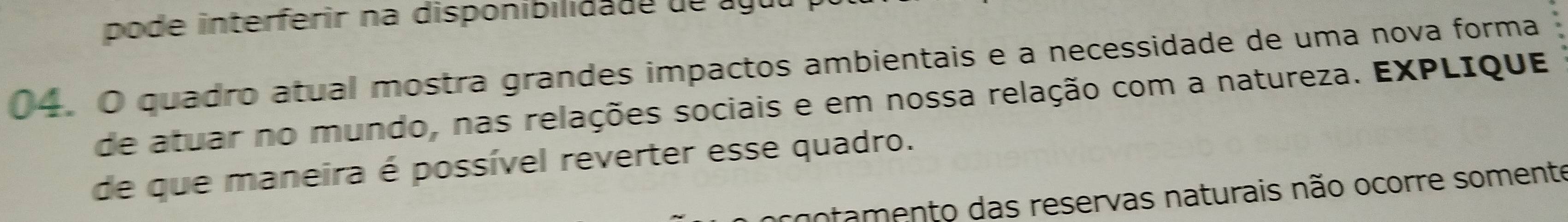 pode interferir na disponibilida de de a g u 
04. O quadro atual mostra grandes impactos ambientais e a necessidade de uma nova forma 
de atuar no mundo, nas relações sociais e em nossa relação com a natureza. EXPLIque 
de que maneira é possível reverter esse quadro. 
notamento das reservas naturais não ocorre somente