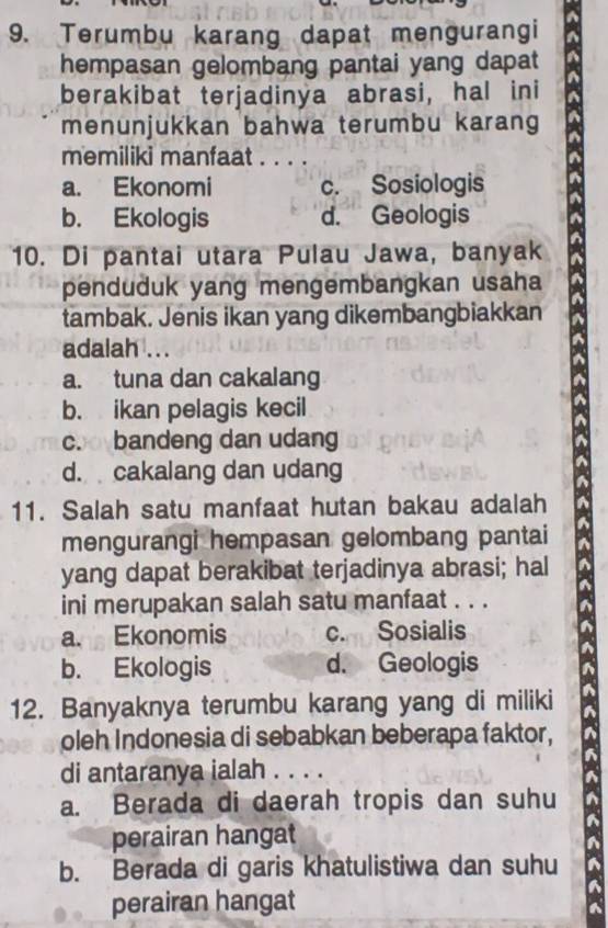 Terumbu karang dapat mengurangi
hempasan gelombang pantai yang dapat
berakibat terjadinya abrasi, hal ini
menunjukkan bahwa terumbu karang
memiliki manfaat . . . .
a. Ekonomi c. Sosiologis
b. Ekologis d. Geologis
10. Di pantai utara Pulau Jawa, banyak
penduduk yang mengembangkan usaha
tambak. Jenis ikan yang dikembangbiakkan
adalah ...
a. tuna dan cakalang
b. ikan pelagis kecil
coo bandeng dan udang
d. cakalang dan udang
11. Salah satu manfaat hutan bakau adalah
mengurangi hempasan gelombang pantai
yang dapat berakibat terjadinya abrasi; hal
ini merupakan salah satu manfaat . . .
a. Ekonomis c. Sosialis
b. Ekologis d. Geologis
12. Banyaknya terumbu karang yang di miliki
oleh Indonesia di sebabkan beberapa faktor,
di antaranya ialah . . . .
a. Berada di daerah tropis dan suhu
perairan hangat
b. Berada di garis khatulistiwa dan suhu
perairan hangat