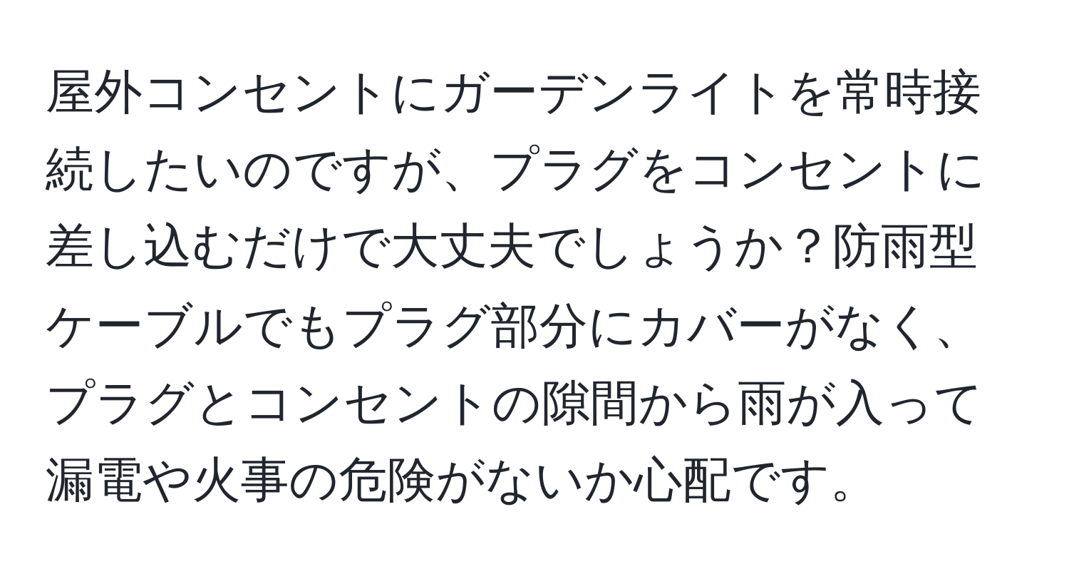 屋外コンセントにガーデンライトを常時接続したいのですが、プラグをコンセントに差し込むだけで大丈夫でしょうか？防雨型ケーブルでもプラグ部分にカバーがなく、プラグとコンセントの隙間から雨が入って漏電や火事の危険がないか心配です。