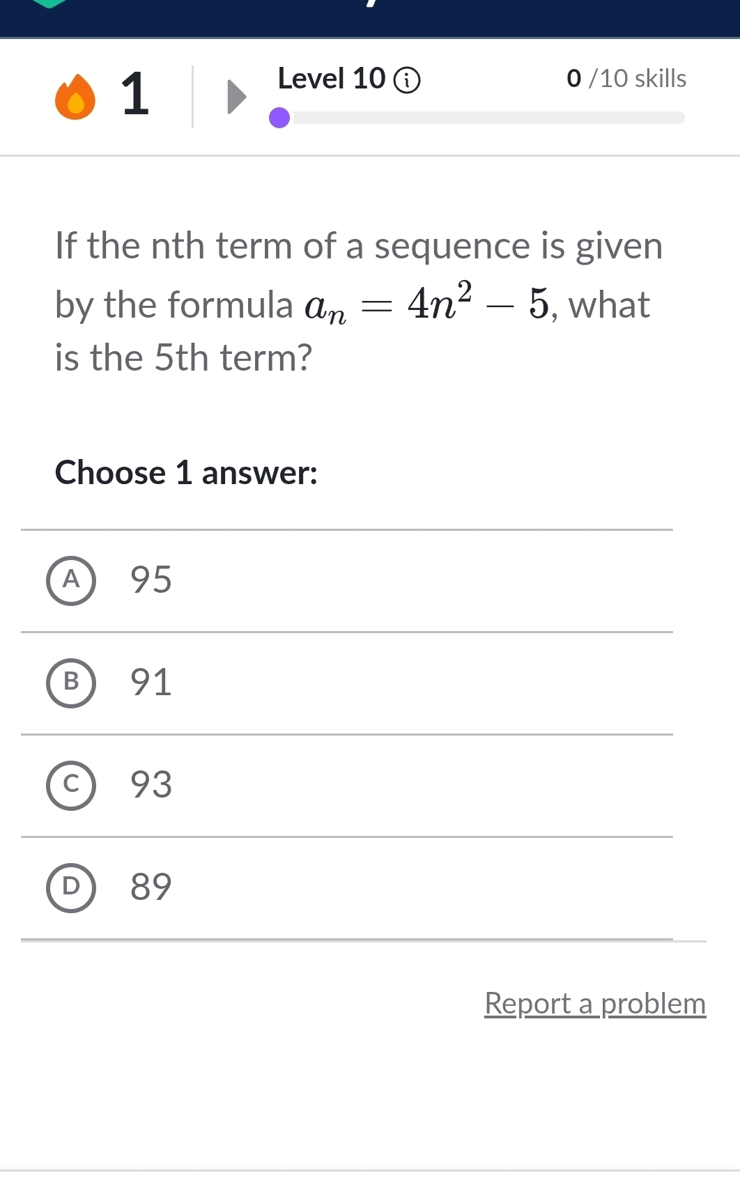 Level 10 ① 0 /10 skills
If the nth term of a sequence is given
by the formula a_n=4n^2-5 , what
is the 5th term?
Choose 1 answer:
A 95
B 91
c) 93
D 89
Report a problem