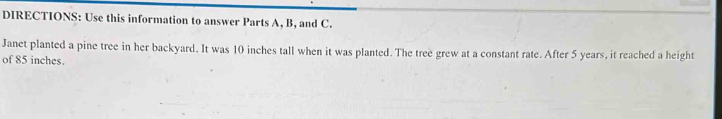 DIRECTIONS: Use this information to answer Parts A, B, and C. 
Janet planted a pine tree in her backyard. It was 10 inches tall when it was planted. The tree grew at a constant rate. After 5 years, it reached a height 
of 85 inches.