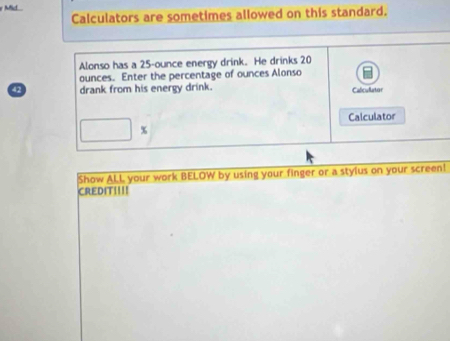 Mid 
Calculators are sometimes allowed on this standard. 
Alonso has a 25-ounce energy drink. He drinks 20
ounces. Enter the percentage of ounces Alonso
42 drank from his energy drink. Caliculator 
Calculator
□ %
Show ALL your work BELOW by using your finger or a stylus on your screen! 
CREDIT!!!!