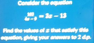 Consider the equation
 100/4x-9 =2x-13
Find the values of z that satiefy this 
equation, giving your anewers to 2 dp.