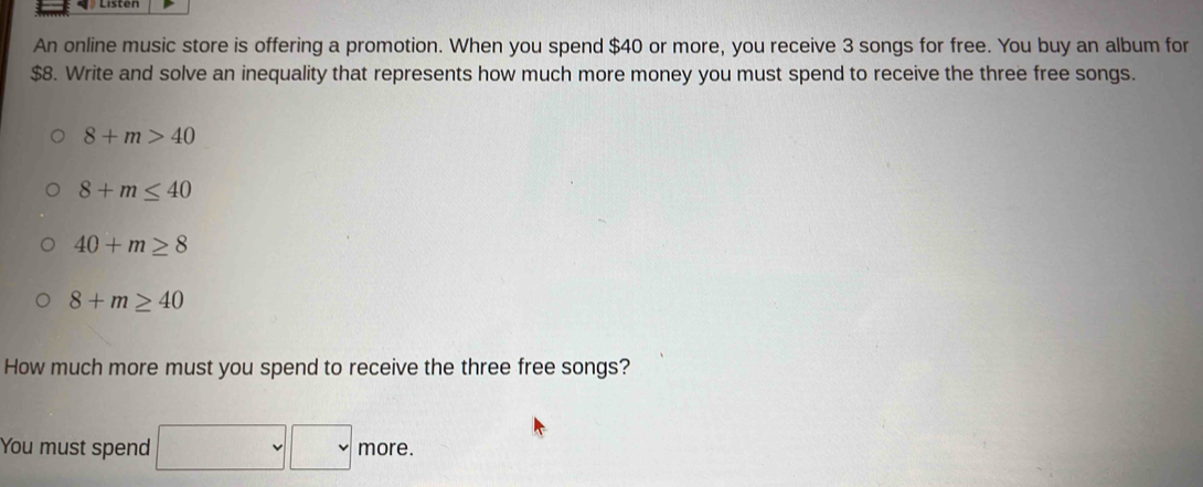 An online music store is offering a promotion. When you spend $40 or more, you receive 3 songs for free. You buy an album for
$8. Write and solve an inequality that represents how much more money you must spend to receive the three free songs.
8+m>40
8+m≤ 40
40+m≥ 8
8+m≥ 40
How much more must you spend to receive the three free songs? 
You must spend □ □ more.