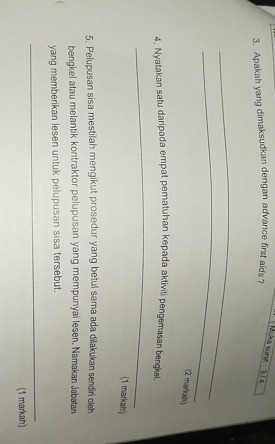 Muka surat : 3 / 4 
3. Apakah yang dimaksudkan dengan advance first aids ? 
_ 
_ 
(2 markah) 
4. Nyatakan satu daripada empat pematuhan kepada aktiviti pengemasan bengkel. 
_ 
(1 markah) 
5. Pelupusan sisa mestilah mengikut prosedur yang betul sama ada dilakukan sendiri oleh 
bengkel atau melantik kontraktor pelupusan yang mempunyai lesen. Namakan Jabatan 
yang memberikan lesen untuk pelupusan sisa tersebut. 
_ 
(1 markah)