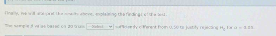 Finally, we will interpret the results above, explaining the findings of the test. 
The sample p value based on 20 trials ---Select--- v sufficiently different from 0.50 to justify rejecting H_0 for a=0.05.