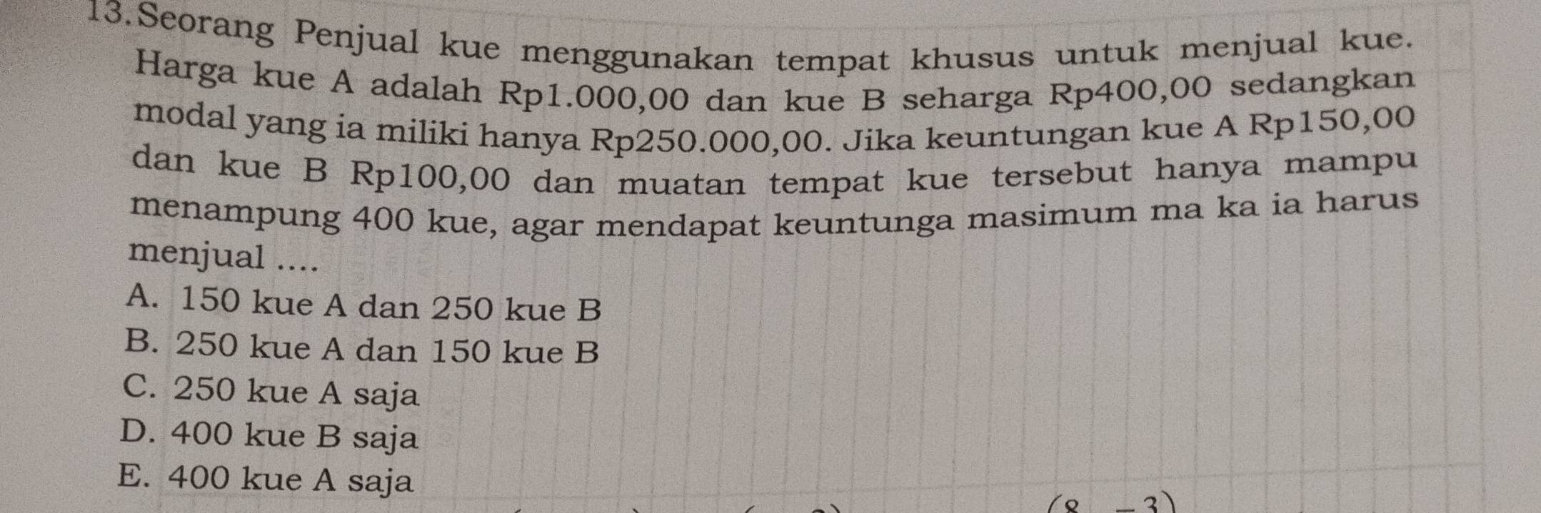 Seorang Penjual kue menggunakan tempat khusus untuk menjual kue.
Harga kue A adalah Rp1.000,00 dan kue B seharga Rp400,00 sedangkan
modal yang ia miliki hanya Rp250.000,00. Jika keuntungan kue A Rp150,00
dan kue B Rp100,00 dan muatan tempat kue tersebut hanya mampu
menampung 400 kue, agar mendapat keuntunga masimum ma ka ia harus
menjual ....
A. 150 kue A dan 250 kue B
B. 250 kue A dan 150 kue B
C. 250 kue A saja
D. 400 kue B saja
E. 400 kue A saja
3)