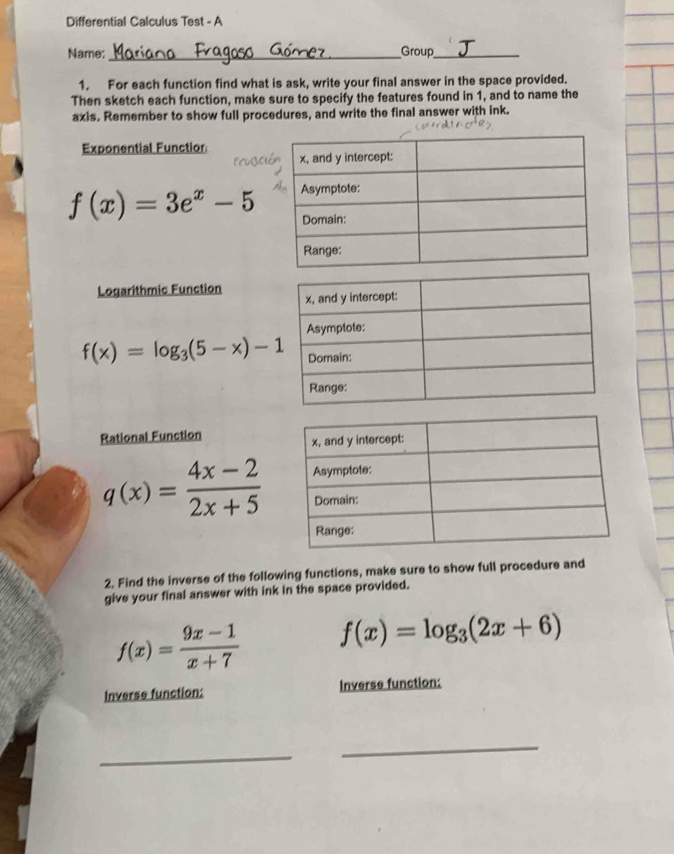 Differential Calculus Test - A 
Name: _Group_ 
1. For each function find what is ask, write your final answer in the space provided. 
Then sketch each function, make sure to specify the features found in 1, and to name the 
axis. Remember to show full procedures, and write the final answer with ink. 
Exponential Functior
f(x)=3e^x-5
Logarithmic Function
f(x)=log _3(5-x)-1
Rational Function
q(x)= (4x-2)/2x+5 
2. Find the inverse of the following functions, make sure to show full procedure and 
give your final answer with ink in the space provided.
f(x)= (9x-1)/x+7 
f(x)=log _3(2x+6)
Inverse function: Inverse function: 
_ 
_