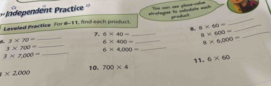 Independent Practice 
You can use place value 
strategies to calculate each 
product. 
Leveled Practice For 6-1 1, find each product.
8* 600=
6. 3* 70= _ 6* 40= __8. 8* 60= __ 
_ 
7. 
_
6* 400=
8* 6,000=
3* 700=
6* 4,000=
_
3* 7,000=
_ 
11. 6* 60
10. 700* 4
4* 2,000