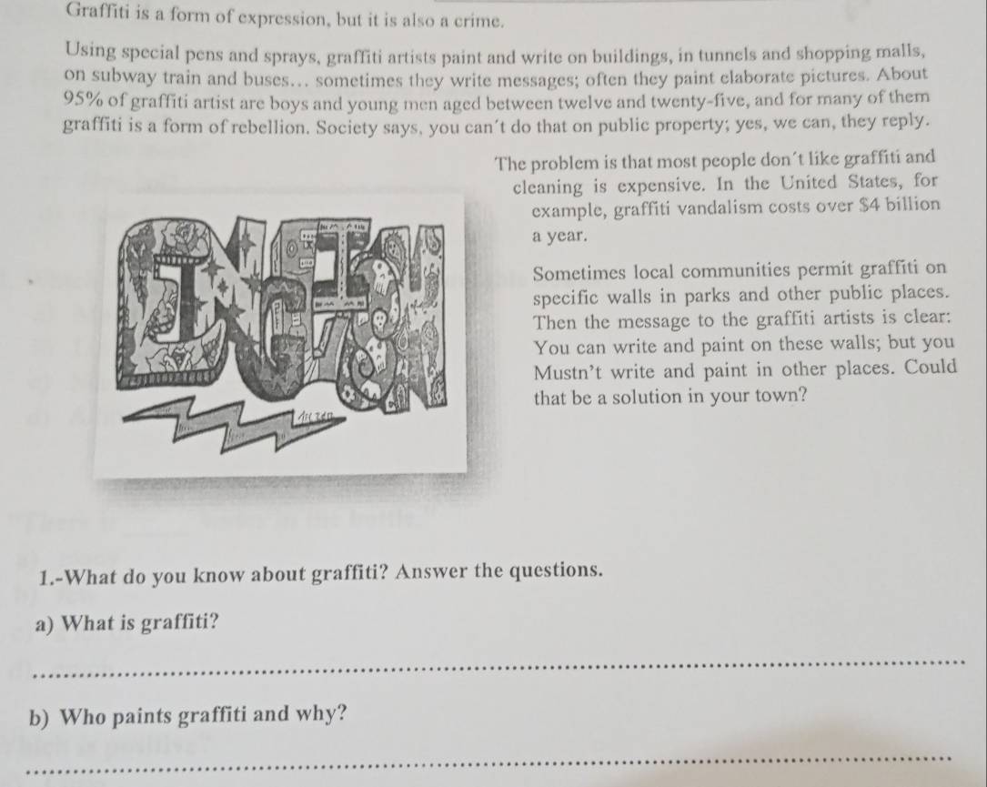 Graffiti is a form of expression, but it is also a crime. 
Using special pens and sprays, graffiti artists paint and write on buildings, in tunnels and shopping malls, 
on subway train and buses… sometimes they write messages; often they paint claborate pictures. About
95% of graffiti artist are boys and young men aged between twelve and twenty-five, and for many of them 
graffiti is a form of rebellion. Society says, you can't do that on public property; yes, we can, they reply. 
The problem is that most people don't like graffiti and 
cleaning is expensive. In the United States, for 
example, graffiti vandalism costs over $4 billion
a year. 
Sometimes local communities permit graffiti on 
specific walls in parks and other public places. 
Then the message to the graffiti artists is clear: 
You can write and paint on these walls; but you 
Mustn't write and paint in other places. Could 
that be a solution in your town? 
1.-What do you know about graffiti? Answer the questions. 
a) What is graffiti? 
_ 
b) Who paints graffiti and why? 
_