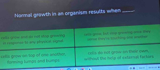 Normal growth in an organism results when _.
cells grow and do not stop growing cells grow, but stop growing once they
in response to any physical signal sense they're touching one another
cells grow on top of one another, cells do not grow on their own,
forming lumps and bumps without the help of external factors
Nov 21 08:50 US