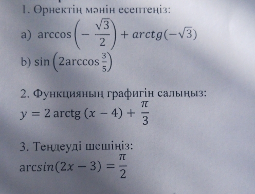 Θрнектін мэнін есептеніз: 
a) arccos (- sqrt(3)/2 )+arctg(-sqrt(3))
b) sin (2arccos  3/5 )
2. Функцияньн графигін сальныз:
y=2arctg(x-4)+ π /3 
3. Τендеуді шешініз:
arcsin (2x-3)= π /2 