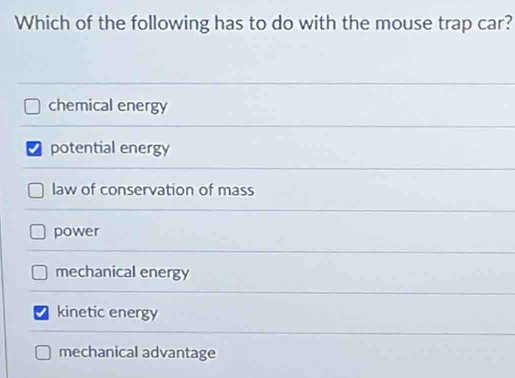 Which of the following has to do with the mouse trap car?
chemical energy
√ potential energy
law of conservation of mass
power
mechanical energy
kinetic energy
mechanical advantage