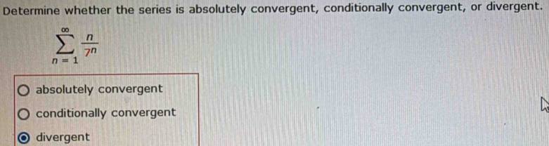 Determine whether the series is absolutely convergent, conditionally convergent, or divergent.
sumlimits _(n=1)^(∈fty) n/7^n 
absolutely convergent
conditionally convergent
divergent