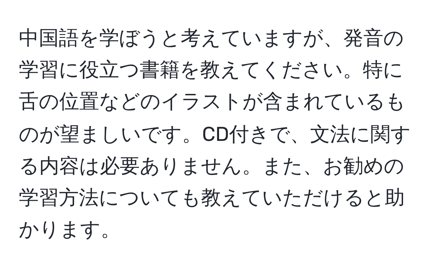 中国語を学ぼうと考えていますが、発音の学習に役立つ書籍を教えてください。特に舌の位置などのイラストが含まれているものが望ましいです。CD付きで、文法に関する内容は必要ありません。また、お勧めの学習方法についても教えていただけると助かります。