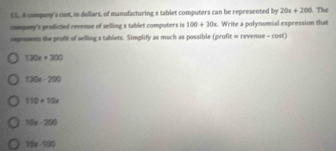 A company's cost, in dollars, of manufacturing x tablet computers can be represented by 20x+200. The
cmmpany's predicted revenue of selling x tablet computers is 100+30x. Write a polynomial expression that
oresents the proft of selling x tablets. Simplify as much as possible (profit = revenue - cost)
130x+300
130x-200
110+10x
10x-200
10x-100