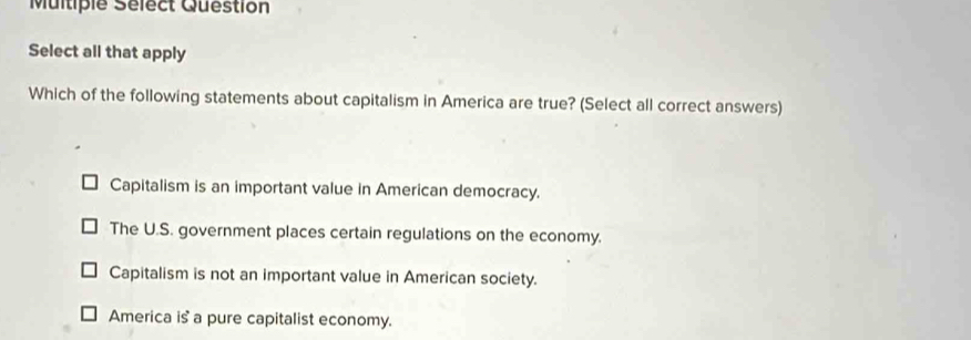 Multiple Sélect Question
Select all that apply
Which of the following statements about capitalism in America are true? (Select all correct answers)
Capitalism is an important value in American democracy.
The U.S. government places certain regulations on the economy.
Capitalism is not an important value in American society.
America is a pure capitalist economy.