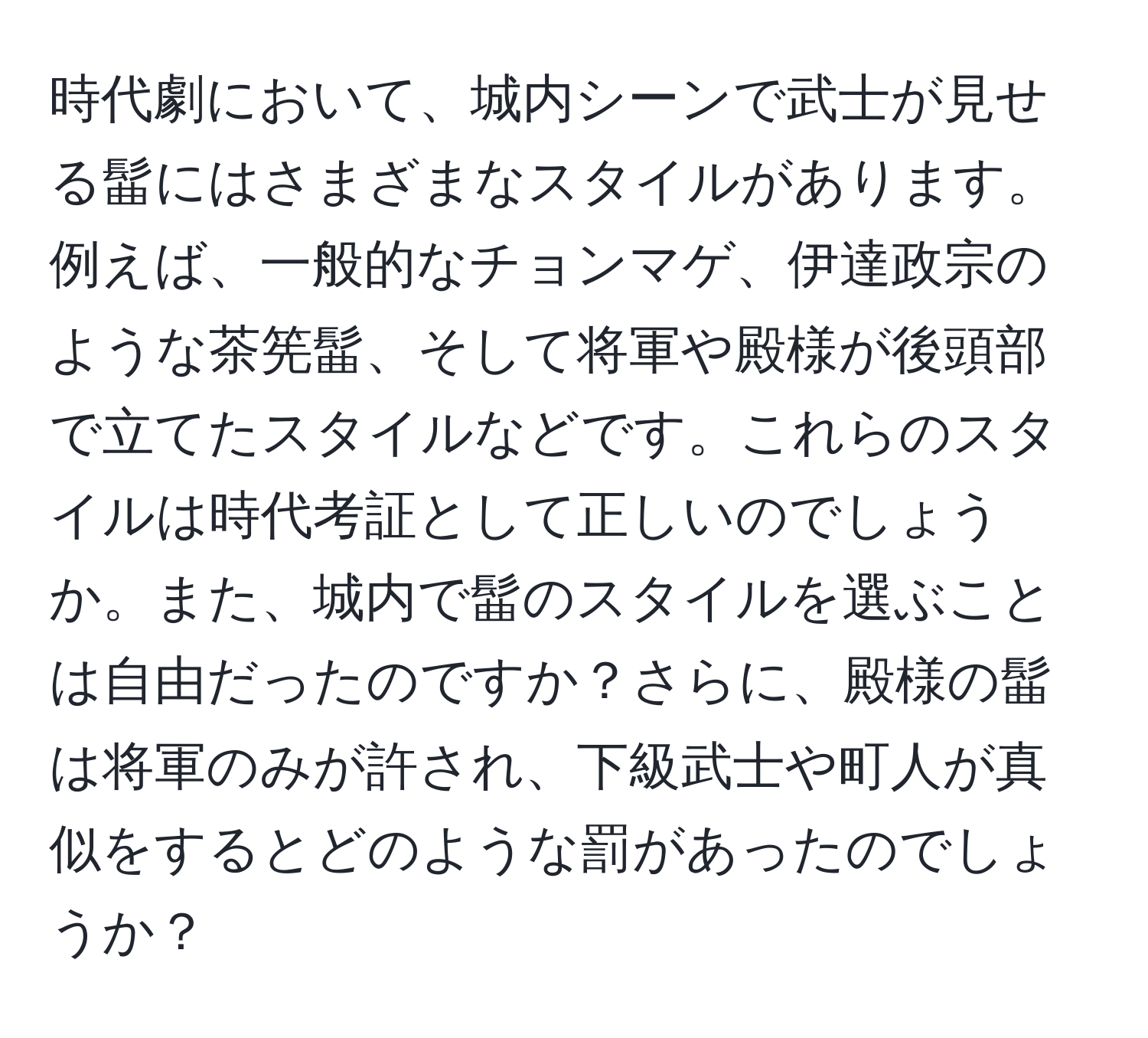 時代劇において、城内シーンで武士が見せる髷にはさまざまなスタイルがあります。例えば、一般的なチョンマゲ、伊達政宗のような茶筅髷、そして将軍や殿様が後頭部で立てたスタイルなどです。これらのスタイルは時代考証として正しいのでしょうか。また、城内で髷のスタイルを選ぶことは自由だったのですか？さらに、殿様の髷は将軍のみが許され、下級武士や町人が真似をするとどのような罰があったのでしょうか？