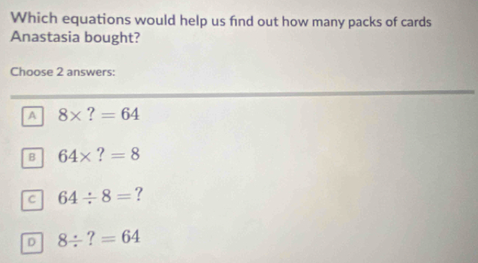 Which equations would help us find out how many packs of cards
Anastasia bought?
Choose 2 answers:
A 8* ?=64
B 64* ?=8
c 64/ 8= ?
D 8/ ?=64