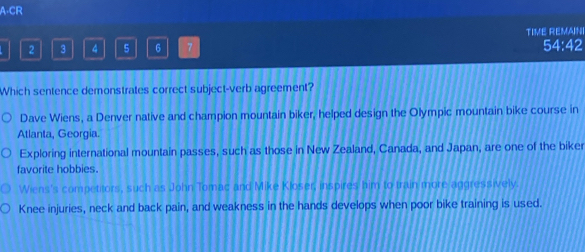 A-CR
TIME REMAINI
2 3 4 5 6 7 54:42
Which sentence demonstrates correct subject-verb agreement?
Dave Wiens, a Denver native and champion mountain biker, helped design the Olympic mountain bike course in
Atlanta, Georgia.
Exploring international mountain passes, such as those in New Zealand, Canada, and Japan, are one of the biker
favorite hobbies.
Wiens's competitors, such as John Tomac and Mike Kloser, inspires him to train more aggressively.
Knee injuries, neck and back pain, and weakness in the hands develops when poor bike training is used.