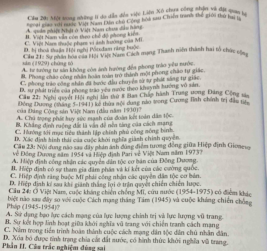Một trong những lí do dẫn đến việc Liên Xô chựa công nhận và đặt quan hệ
ngoại giao với nước Việt Nam Dân chủ Cộng hòà sau Chiến tranh thế giới thứ hai là
A. quân phiệt Nhật ở Việt Nam chưa dầu hậng.
B. Việt Nam văn còn theo chế độ phong kiên.
C. Việt Nam thuộc phạm vi ảnh hưởng của Mĩ.
D. bị thoả thuận Hội nghị Pốtxđam ràng buộc.
Câu 21: Sự phân hóa của Hội Việt Nam Cách mạng Thanh niên thành hai tổ chức cộng
sản (1929) chứng tỏ
A. tư tướng tư sản không còn ảnh hướng đến phong trào yêu nước.
B. Phong chào công nhân hoàn toàn trở thành một phong chào tự giác.
C. phong trào công nhân đã bước đầu chuyển từ tự phát sáng tự giác.
D. sự phát triển của phong trào yêu nước theo khuynh hướng vô sản.
Câu 22: Nghị quyết Hội nghị lần thứ 8 Ban Chấp hành Trung ương Đảng Cộng sản
Đông Dương (tháng 5-1941) kể thừa nội dung nào trong Cương lĩnh chính trị đầu tiên
của Đảng Cộng sản Việt Nam (đầu năm 1930)?
A. Chú trọng phát huy sức mạnh của đoàn kết toàn dân tộc.
B. Khẳng định ruộng đất là vẫn đề nền tảng của cách mạng
C. Hướng tới mục tiêu thành lập chính phủ công nông bình.
D. Xác định hình thái của cuộc khởi nghĩa giành chính quyên.
Câu 23: Nội dung nào sau đây phản ánh đúng điểm tương đồng giữa Hiệp định Giơnevơ
Đề Đông Dương năm 1954 và Hiệp định Pari về Việt Nam năm 1973?
A. Hiệp định công nhận các quyền dân tộc cơ bản của Đông Dương.
B. Hiệp định có sự tham gia đàm phán và kí kết của các cường quốc.
C. Hiệp định ràng buộc Mĩ phải công nhận các quyền dân tộc cơ bản.
D. Hiệp định kí sau khi giành thắng lợi ở trận quyết chiến chiến lược.
Câu 24: Ở Việt Nam, cuộc kháng chiến chống Mĩ, cứu nước (1954-1975) có điểm khác
biệt nào sau đây so với cuộc Cách mạng tháng Tám (1945) và cuộc kháng chiến chống
Pháp (1945-1954)?
A. Sử dụng bạo lực cách mạng của lực lượng chính trị và lực lượng vũ trang.
B. Sự kết hợp linh hoạt giữa khởi nghĩa vũ trang với chiến tranh cách mạng
C. Nằm trong tiến trình hoàn thành cuộc cách mạng dân tộc dân chủ nhân dân.
D. Xóa bỏ được tình trạng chia cắt đất nước, có hình thức khởi nghĩa vũ trang.
Phần II. Câu trắc nghiệm đúng sai