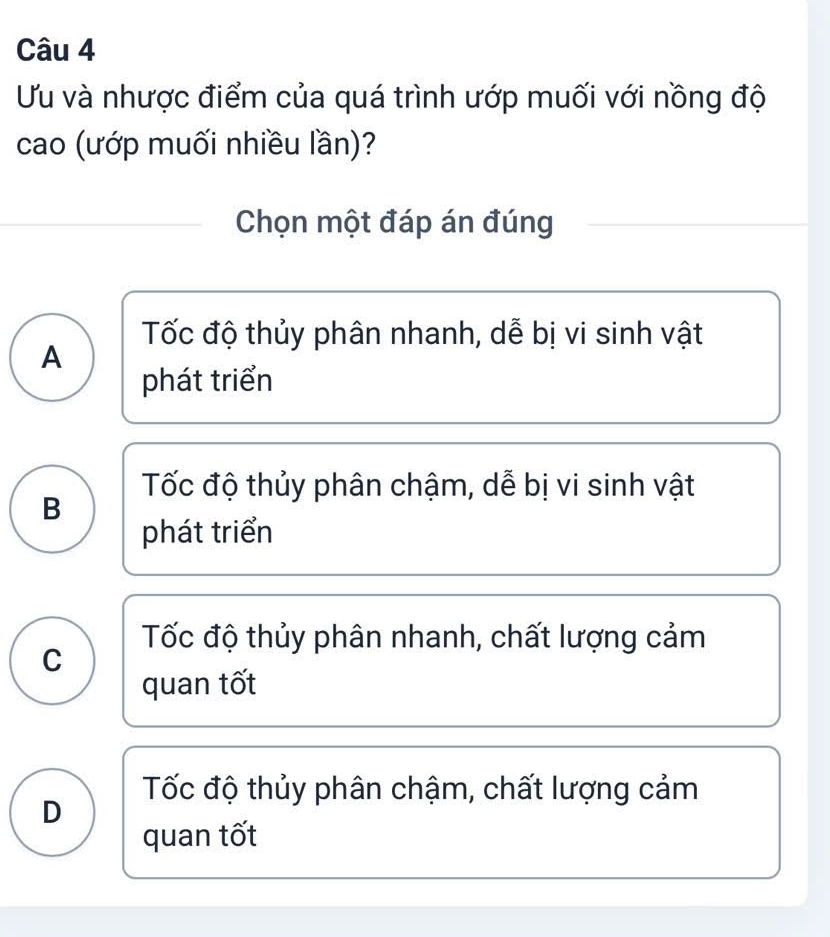 Uu và nhược điểm của quá trình ướp muối với nồng độ
cao (ướp muối nhiều lần)?
Chọn một đáp án đúng
Tốc độ thủy phân nhanh, dễ bị vi sinh vật
A
phát triển
Tốc độ thủy phân chậm, dễ bị vi sinh vật
B
phát triển
Tốc độ thủy phân nhanh, chất lượng cảm
C
quan tốt
Tốc độ thủy phân chậm, chất lượng cảm
D
quan tốt