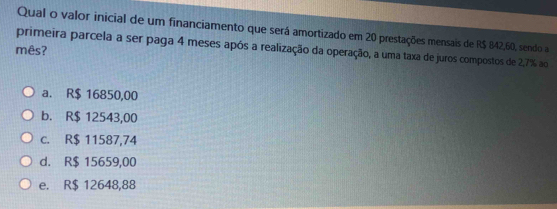 Qual o valor inicial de um financiamento que será amortizado em 20 prestações mensais de R$ 842,60, sendo a
primeira parcela a ser paga 4 meses após a realização da operação, a uma taxa de juros compostos de 2,7% ao
mês?
a. R$ 16850,00
b. R$ 12543,00
c. R$ 11587,74
d. R$ 15659,00
e. R$ 12648,88