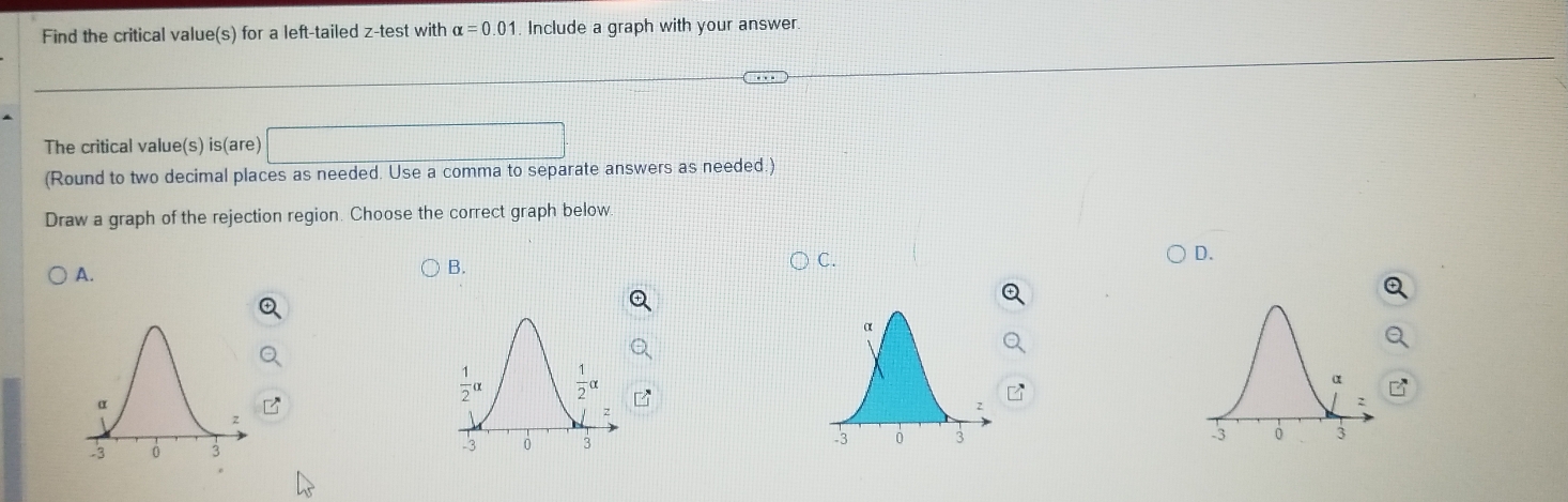 Find the critical value(s) for a left-tailed z-test with alpha =0.01 Include a graph with your answer.
The critical value(s) is(are) ^□ 
(Round to two decimal places as needed. Use a comma to separate answers as needed.)
Draw a graph of the rejection region. Choose the correct graph below
A. ○ B. C. D.