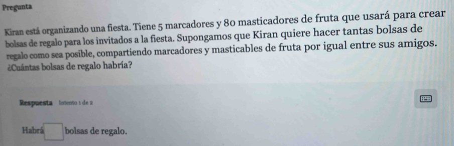 Pregunta 
Kiran está organizando una fiesta. Tiene 5 marcadores y 80 masticadores de fruta que usará para crear 
bolsas de regalo para los invitados a la fiesta. Supongamos que Kiran quiere hacer tantas bolsas de 
regalo como sea posible, compartiendo marcadores y masticables de fruta por igual entre sus amigos. 
Cuántas bolsas de regalo habría? 
: :: : 
Respuesta Intento 1 de 2
Habrá □ bolsas de regalo.