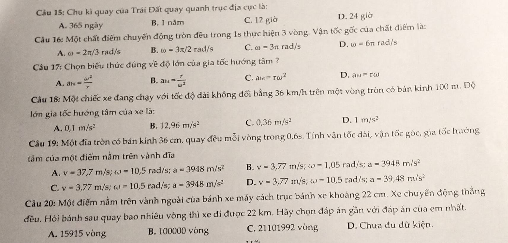 Cầu 15: Chu kì quay của Trái Đất quay quanh trục địa cực là:
A. 365 ngày B. 1 năm C. 12 giờ D. 24 giờ
Câu 16: Một chất điểm chuyến động tròn đều trong 1s thực hiện 3 vòng. Vận tốc gốc của chất điểm là:
D. omega =6π
A. omega =2π /3 rad/s B. omega =3π /2rad/s C. omega =3π rad/s rad/s
Câu 17: Chọn biểu thức đúng về độ lớn của gia tốc hướng tâm ?
B.
A. a_h1= omega^2/r  a_ht= r/omega^2 
C. a_ht=romega^2 D. a_h1=romega
Câu 18: Một chiếc xe đang chạy với tốc độ dài không đổi bằng 36 km/h trên một vòng tròn có bán kính 100 m. Độ
lớn gia tốc hướng tâm của xe là:
D. 1m/s^2
B.
A. 0,1m/s^2 12,96m/s^2
C. 0,36m/s^2
Câu 19: Một đĩa tròn có bán kính 36 cm, quay đều mỗi vòng trong 0,6s. Tính vận tốc dài, vận tốc góc, gia tốc hướng
tâm của một điểm nằm trên vành đĩa
A. v=37,7m/s;omega =10,5rad/s; a=3948m/s^2 B. v=3,77m/s;omega =1,05 rad/s; a=3948m/s^2
C. v=3,77m/s;omega =10,5rad/s 5: a=3948m/s^2 D. v=3,77m/s;omega =10,5 rad/s; a=39,48m/s^2
Câu 20: Một điểm nằm trên vành ngoài của bánh xe máy cách trục bánh xe khoảng 22 cm. Xe chuyến động thắng
đều. Hỏi bánh sau quay bao nhiêu vòng thì xe đi được 22 km. Hãy chọn đáp án gần với đáp án của em nhất.
A. 15915 vòng B. 100000 vòng
C. 21101992 vòng D. Chưa đủ dữ kiện.