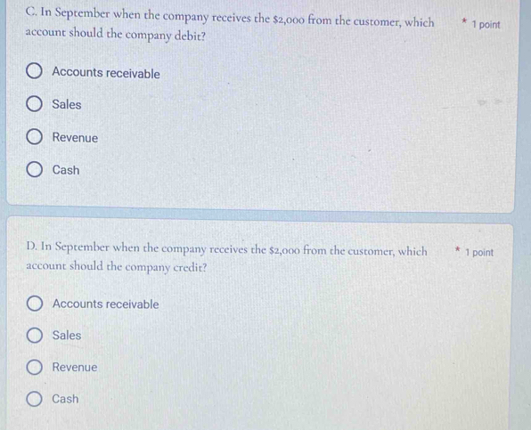 In September when the company receives the $2,000 from the customer, which 1 point
account should the company debit?
Accounts receivable
Sales
Revenue
Cash
D. In September when the company receives the $2,000 from the customer, which 1 point
account should the company credit?
Accounts receivable
Sales
Revenue
Cash