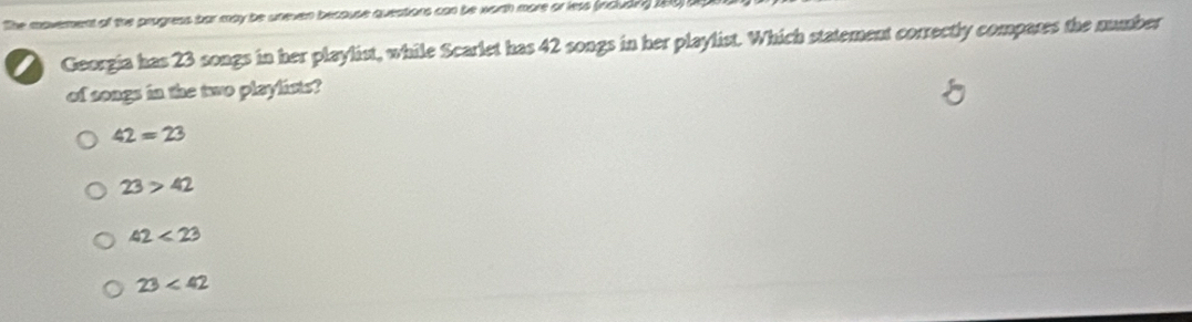 The moverent of the prugress bar may be uneven because queations can be worth more or less (included 196) U
Georgia has 23 songs in her playlist, while Scarlet has 42 songs in her playlist. Which statement correctly compares the number
of songs in the two playlists?
42=23
23>42
42<23</tex>
23<42</tex>