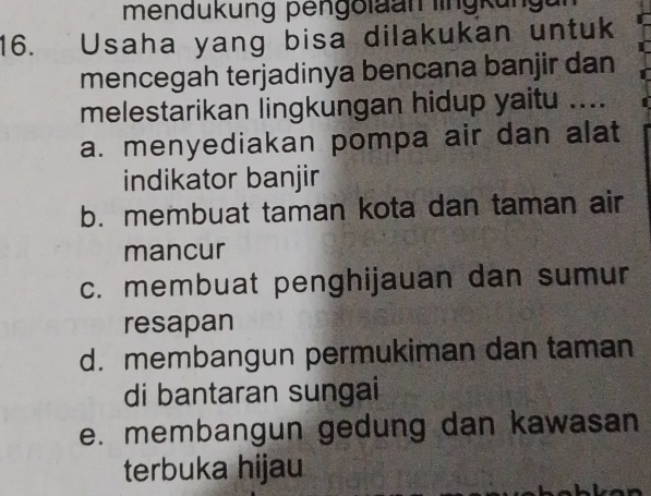 mendukung pengolaan lingkungu
16. Usaha yang bisa dilakukan untuk
mencegah terjadinya bencana banjir dan
melestarikan lingkungan hidup yaitu ....
a. menyediakan pompa air dan alat
indikator banjir
b. membuat taman kota dan taman air
mancur
c. membuat penghijauan dan sumur
resapan
d. membangun permukiman dan taman
di bantaran sungai
e. membangun gedung dan kawasan
terbuka hijau