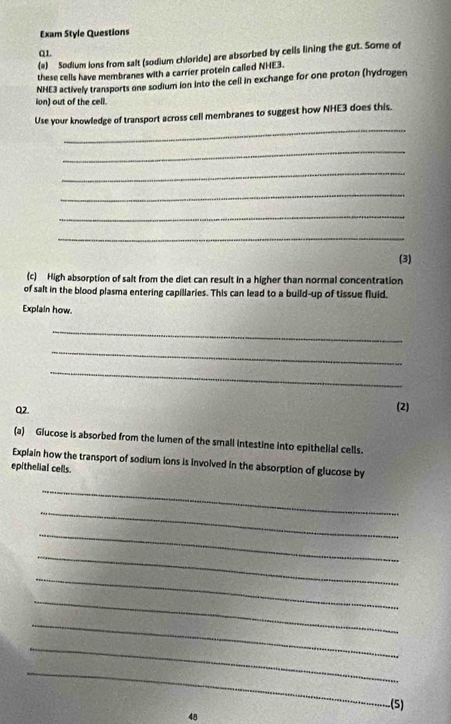 Exam Style Questions 
Q1. 
(a) Sodium ions from salt (sodium chloride) are absorbed by cells lining the gut. Some of 
these cells have membranes with a carrier protein called NHE3.
NHE3 actively transports one sodium ion into the cell in exchange for one proton (hydrogen 
ion) out of the cell. 
_ 
Use your knowledge of transport across cell membranes to suggest how NHE3 does this. 
_ 
_ 
_ 
_ 
_ 
(3) 
(c) High absorption of salt from the diet can result in a higher than normal concentration 
of salt in the blood plasma entering capillaries. This can lead to a build-up of tissue fluid. 
Explain how. 
_ 
_ 
_ 
Q2. 
(2) 
(a) Glucose is absorbed from the lumen of the small intestine into epithelial cells. 
Explain how the transport of sodium ions is involved in the absorption of glucose by 
epithelial cells. 
_ 
_ 
_ 
_ 
_ 
_ 
_ 
_ 
_ 
.(5) 
48