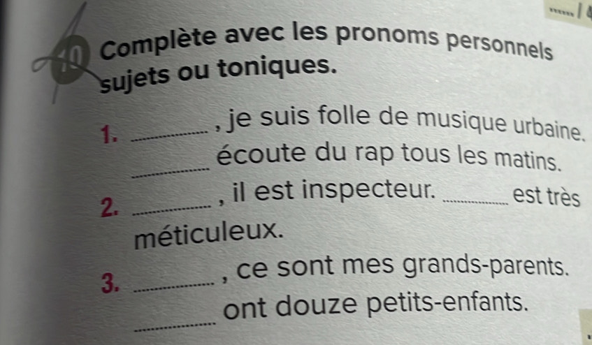 Complète avec les pronoms personnels 
sujets ou toniques. 
1._ 
, je suis folle de musique urbaine. 
_écoute du rap tous les matins. 
2._ 
, il est inspecteur. _est très 
méticuleux. 
3._ 
, ce sont mes grands-parents. 
_ 
ont douze petits-enfants.