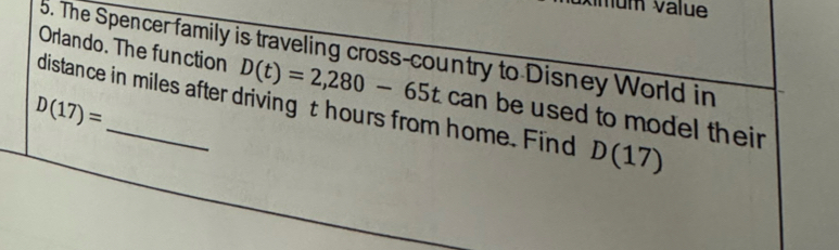 mum value 
Orlando. The function 5. The Spencer family is traveling cross-country to Disney World in 
distance in miles after driving t hours from home. Find D(17)
D(17)=
D(t)=2,280-65t can be used to model their