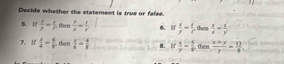 Decide whether the statement is true or false. 
5. If  x/y = s/r  , then  y/x =frac t=frac 5 6. If  x/y = s/t  , then  x/s = 1/y . 
7. lf  x/4 = 6/8  , then  x/6 = 4/8 . 8. If  x/y = 5/8  , then  (x+y)/y = 13/8 .