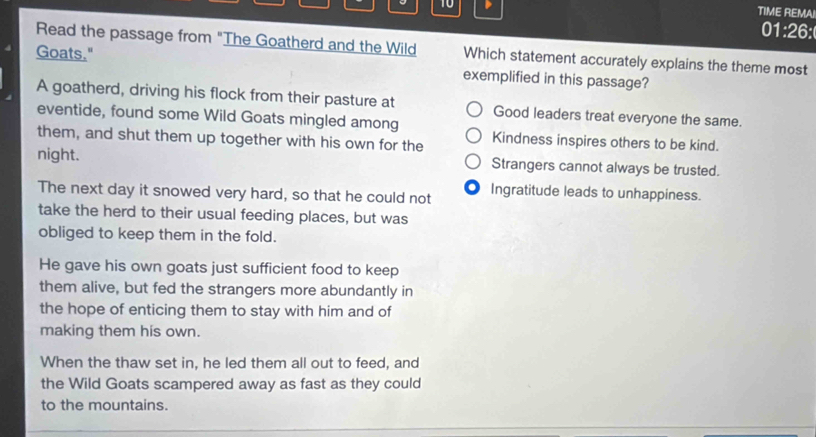 TIME REMAI
01:26:
Read the passage from "The Goatherd and the Wild Which statement accurately explains the theme most
Goats."
exemplified in this passage?
A goatherd, driving his flock from their pasture at Good leaders treat everyone the same.
eventide, found some Wild Goats mingled among
them, and shut them up together with his own for the Kindness inspires others to be kind.
night. Strangers cannot always be trusted.
The next day it snowed very hard, so that he could not Ingratitude leads to unhappiness.
take the herd to their usual feeding places, but was
obliged to keep them in the fold.
He gave his own goats just sufficient food to keep
them alive, but fed the strangers more abundantly in
the hope of enticing them to stay with him and of
making them his own.
When the thaw set in, he led them all out to feed, and
the Wild Goats scampered away as fast as they could
to the mountains.