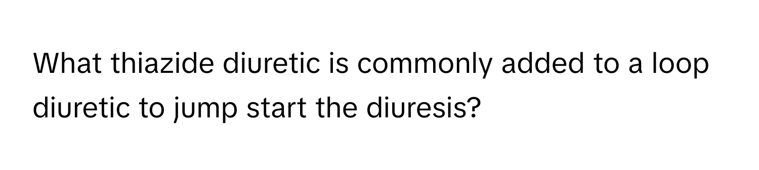 What thiazide diuretic is commonly added to a loop diuretic to jump start the diuresis?