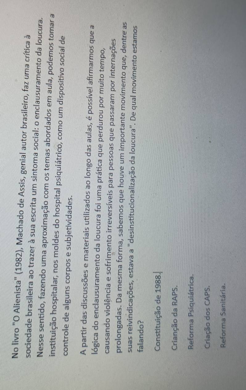 No livro "O Alienista" (1982), Machado de Assis, genial autor brasileiro, faz uma crítica à
sociedade brasileira ao trazer à sua escrita um sintoma social: o enclausuramento da loucura.
Nesse sentido, fazendo uma aproximação com os temas abordados em aula, podemos tomar a
instituição hospitalar, nos moldes do hospital psiquiátrico, como um dispositivo social de
controle de alguns corpos e subjetividades.
A partir das discussões e materiais utilizados ao longo das aulas, é possível afirmarmos que a
lógica do enclausuramento da loucura foi uma prática que perdurou por muito tempo,
causando violência e sofrimento irreversíveis para pessoas que passaram por internações
prolongadas. Da mesma forma, sabemos que houve um importante movimento que, dentre as
suas reivindicações, estava a "desinstitucionalização da loucura". De qual movimento estamos
falando?
Constituição de 1988.
Crianção da RAPS.
Reforma Psiquiátrica.
Criação dos CAPS.
Reforma Sanitária.
