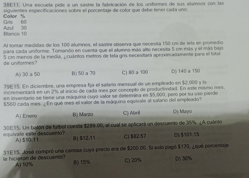 38E11. Una escuela pide a un sastre la fabricación de los uniformes de sus alumnos con las
siguientes especificaciones sobre el porcentaje de color que debe tener cada uno:
Color %
Gris 60
Azul 30
Blanco 10
Al tomar medidas de los 100 alumnos, el sastre observa que necesita 150 cm de tela en promedio
para cada uniforme. Tomando en cuenta que el alumno más alto necesita 5 cm más y el más bajo
5 cm menos de la media, ¿cuántos metros de tela gris necesitará aproximadamente para el total
de uniformes?
A) 30 a 50 B) 50 a 70 C) 80 a 100 D) 140 a 150
79E15. En diciembre, una empresa fija el salario mensual de un empleado en $2,000 y lo
incrementará en un 2% al inicio de cada mes por concepto de productividad. En este mismo mes,
en inventario se tiene una máquina cuyo valor se determina en $5,000, pero por su uso pierde
$560 cada mes. ¿En qué mes el valor de la máquina equivale al salario del empleado?
A) Enero B) Marzo C) Abril D) Mayo
30E15. Un balón de futbol cuesta $289.00, al cual se aplicará un descuento de 35%. ¿A cuánto
equivale este descuento?
A) $10.11 B) $12.11 C) $82.57 D) $101.15
31E15. José compró una camisa cuyo precio era de $200.00. Si solo pagó $170, ¿qué porcentaje
le hicieron de descuento?
A) 10% B) 15% C) 20% D) 30%